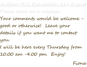 Audlem Mill Exhibition 21st August Please leave me a message.   Your comments would be welcome -  good or otherwise!  Leave your  details if you want me to contact  you. I will be here every Thursday from  10.00 am -4.00 pm.  Enjoy! Fiona